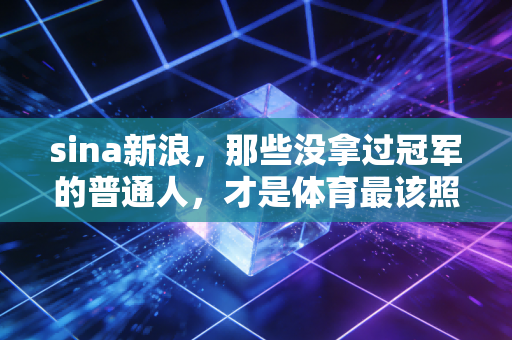 sina新浪，那些没拿过冠军的普通人，才是体育最该照到的角落