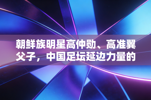 朝鲜族明星高仲勋、高准翼父子,中国足坛延边力量的两代坚守 朝鲜族明星高仲勋、高准翼父子,中国足坛延边力量的两代坚守