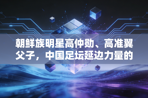 朝鲜族明星高仲勋、高准翼父子,中国足坛延边力量的两代坚守 朝鲜族明星高仲勋、高准翼父子,中国足坛延边力量的两代坚守