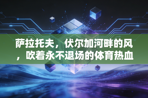 萨拉托夫,伏尔加河畔的风,吹着永不退场的体育热血 萨拉托夫,伏尔加河畔的风,吹着永不退场的体育热血