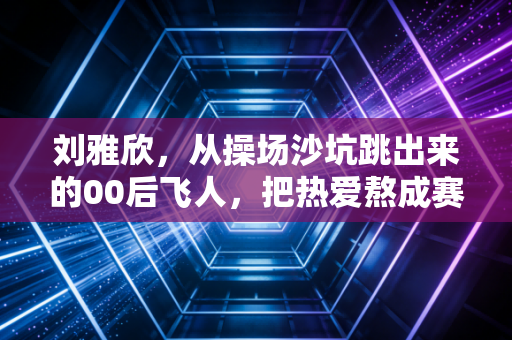 刘雅欣,从操场沙坑跳出来的00后飞人,把热爱熬成赛场上的光 刘雅欣,从操场沙坑跳出来的00后飞人,把热爱熬成赛场上的光