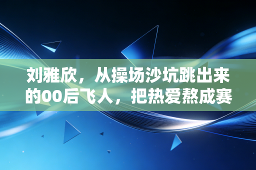 刘雅欣，从操场沙坑跳出来的00后飞人，把热爱熬成赛场上的光