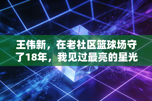 王伟新,在老社区篮球场守了18年,我见过最亮的星光从来不是职业赛场的聚光灯 王伟新,在老社区篮球场守了18年,我见过最亮的星光从来不是职业赛场的聚光灯