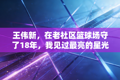 王伟新，在老社区篮球场守了18年，我见过最亮的星光从来不是职业赛场的聚光灯