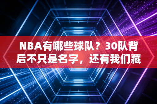 NBA有哪些球队？30队背后不只是名字，还有我们藏了十几年的青春坐标