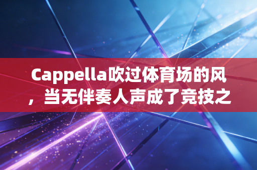 Cappella吹过体育场的风,当无伴奏人声成了竞技之外的另一种热血 Cappella吹过体育场的风,当无伴奏人声成了竞技之外的另一种热血