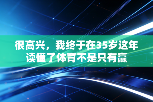 很高兴,我终于在35岁这年读懂了体育不是只有赢 很高兴,我终于在35岁这年读懂了体育不是只有赢