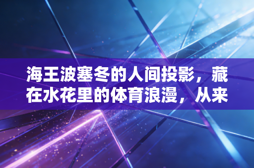 海王波塞冬的人间投影，藏在水花里的体育浪漫，从来不止属于赛场冠军