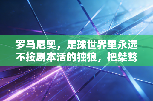 罗马尼奥,足球世界里永远不按剧本活的独狼,把桀骜刻进了每一寸草皮 罗马尼奥,足球世界里永远不按剧本活的独狼,把桀骜刻进了每一寸草皮