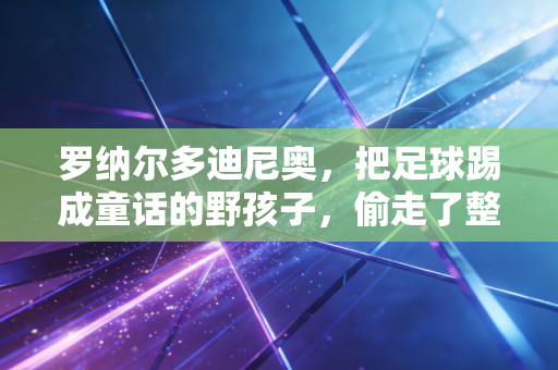 罗纳尔多迪尼奥，把足球踢成童话的野孩子，偷走了整整一代人的青春