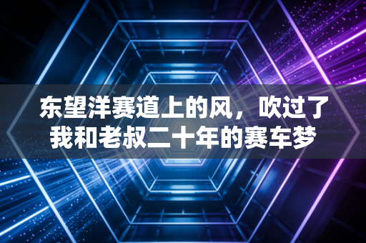 东望洋赛道上的风，吹过了我和老叔二十年的赛车梦