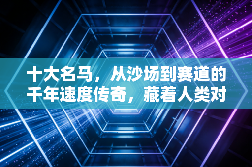 十大名马，从沙场到赛道的千年速度传奇，藏着人类对超越的永恒执念