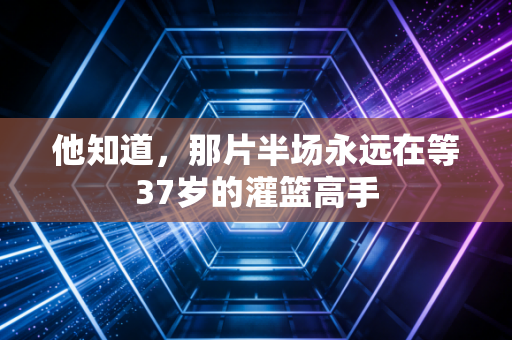 他知道，那片半场永远在等37岁的灌篮高手