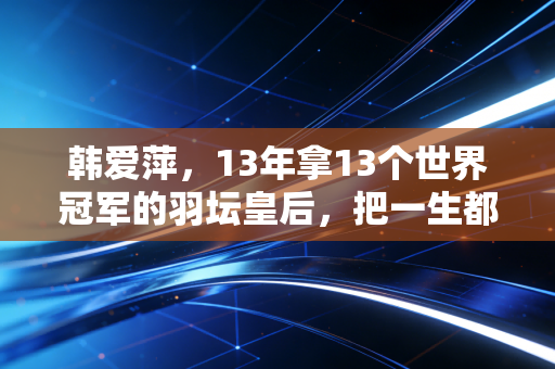 韩爱萍，13年拿13个世界冠军的羽坛皇后，把一生都焊在羽毛球场上