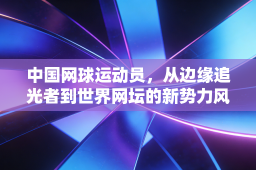 中国网球运动员,从边缘追光者到世界网坛的新势力风暴 中国网球运动员,从边缘追光者到世界网坛的新势力风暴