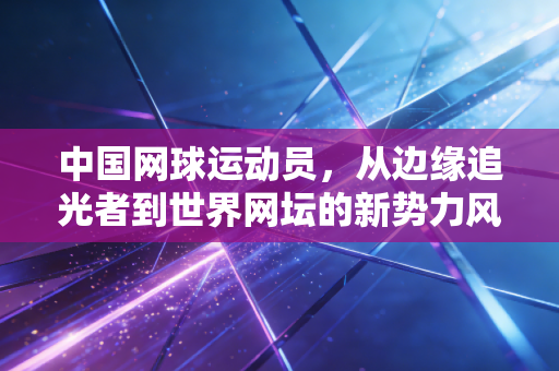 中国网球运动员，从边缘追光者到世界网坛的新势力风暴