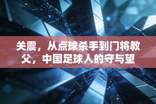 关震,从点球杀手到门将教父,中国足球人的守与望 关震,从点球杀手到门将教父,中国足球人的守与望