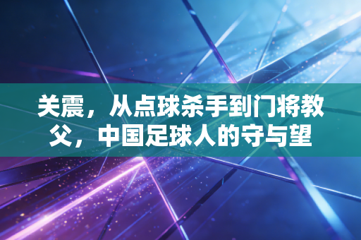 关震，从点球杀手到门将教父，中国足球人的守与望