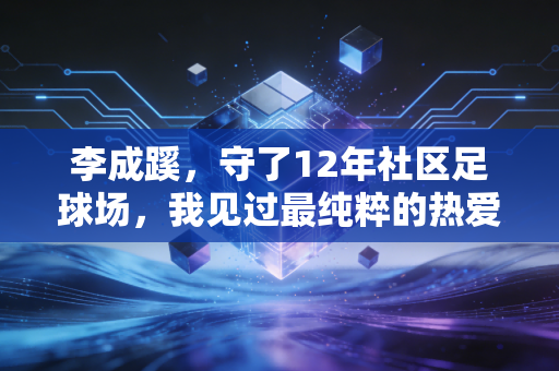 李成蹊,守了12年社区足球场,我见过最纯粹的热爱都在汗里 李成蹊,守了12年社区足球场,我见过最纯粹的热爱都在汗里