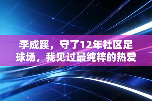李成蹊，守了12年社区足球场，我见过最纯粹的热爱都在汗里