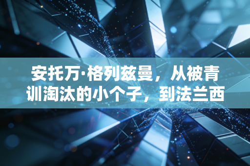 安托万·格列兹曼，从被青训淘汰的小个子，到法兰西锋线最特殊的非典型核心