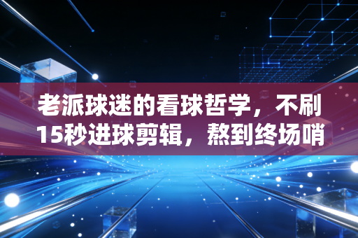 老派球迷的看球哲学，不刷15秒进球剪辑，熬到终场哨响才算热爱