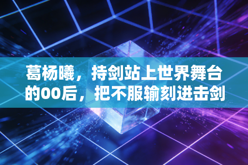葛杨曦,持剑站上世界舞台的00后,把不服输刻进击剑服的每一寸纹路 葛杨曦,持剑站上世界舞台的00后,把不服输刻进击剑服的每一寸纹路