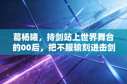 葛杨曦,持剑站上世界舞台的00后,把不服输刻进击剑服的每一寸纹路 葛杨曦,持剑站上世界舞台的00后,把不服输刻进击剑服的每一寸纹路