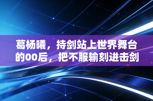 葛杨曦，持剑站上世界舞台的00后，把不服输刻进击剑服的每一寸纹路