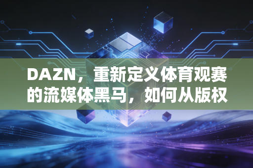 DAZN，重新定义体育观赛的流媒体黑马，如何从版权玩家变成年轻人的体育生活标配？