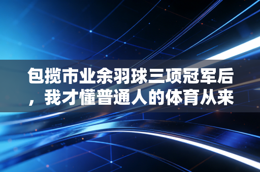 包揽市业余羽球三项冠军后,我才懂普通人的体育从来不是为了赢 包揽市业余羽球三项冠军后,我才懂普通人的体育从来不是为了赢