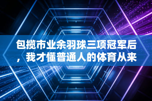 包揽市业余羽球三项冠军后，我才懂普通人的体育从来不是为了赢