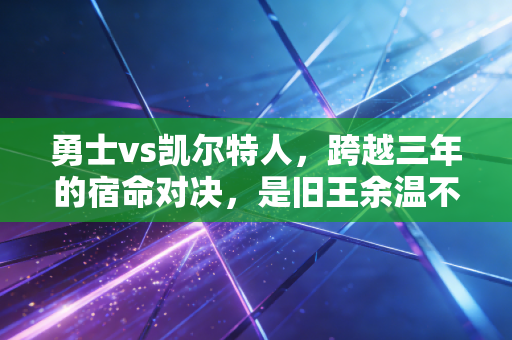 勇士vs凯尔特人,跨越三年的宿命对决,是旧王余温不灭还是新贵再启王朝 勇士vs凯尔特人,跨越三年的宿命对决,是旧王余温不灭还是新贵再启王朝
