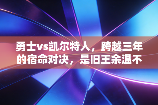 勇士vs凯尔特人，跨越三年的宿命对决，是旧王余温不灭还是新贵再启王朝
