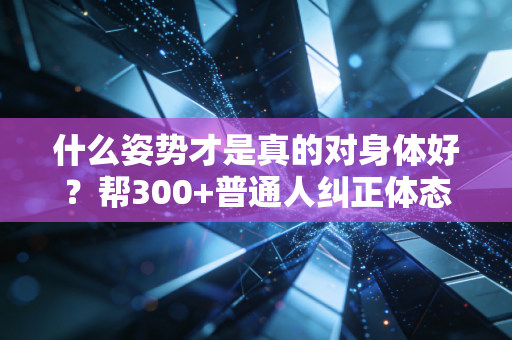 什么姿势才是真的对身体好？帮300+普通人纠正体态后，我发现90%的人都踩了这4个坑