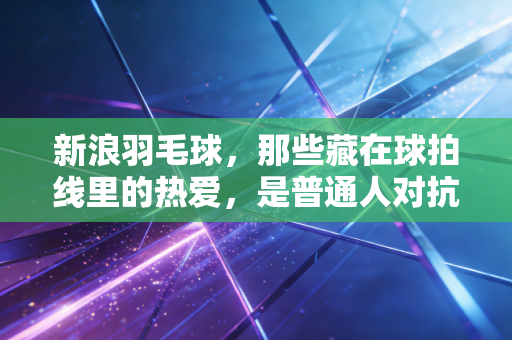 新浪羽毛球,那些藏在球拍线里的热爱,是普通人对抗庸常的小英雄主义 新浪羽毛球,那些藏在球拍线里的热爱,是普通人对抗庸常的小英雄主义