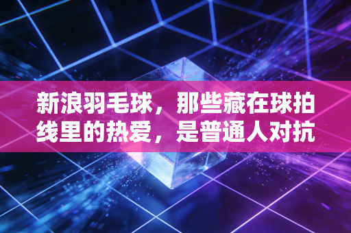 新浪羽毛球，那些藏在球拍线里的热爱，是普通人对抗庸常的小英雄主义