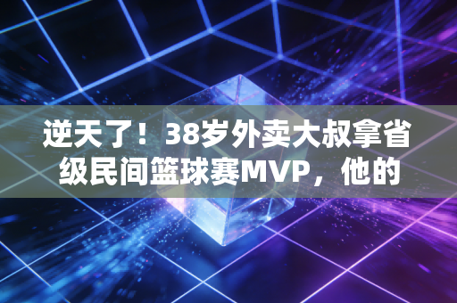 逆天了！38岁外卖大叔拿省级民间篮球赛MVP，他的人生比爽文还燃100倍