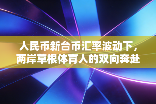 人民币新台币汇率波动下,两岸草根体育人的双向奔赴与生意经 人民币新台币汇率波动下,两岸草根体育人的双向奔赴与生意经
