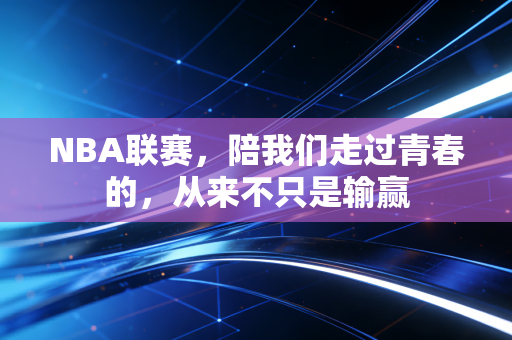 NBA联赛，陪我们走过青春的，从来不只是输赢