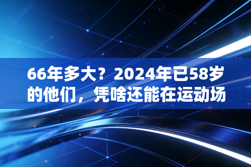 66年多大?2024年已58岁的他们,凭啥还能在运动场当顶流 66年多大?2024年已58岁的他们,凭啥还能在运动场当顶流
