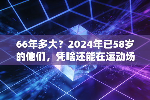 66年多大?2024年已58岁的他们,凭啥还能在运动场当顶流 66年多大?2024年已58岁的他们,凭啥还能在运动场当顶流