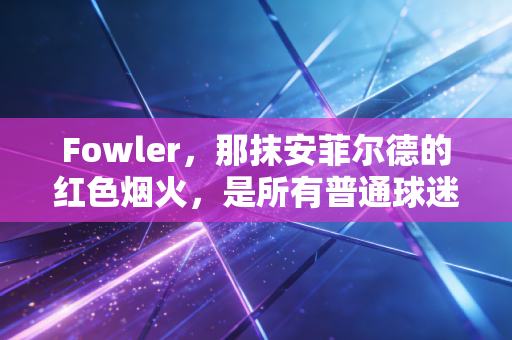Fowler,那抹安菲尔德的红色烟火,是所有普通球迷青春里最具象的热爱 Fowler,那抹安菲尔德的红色烟火,是所有普通球迷青春里最具象的热爱