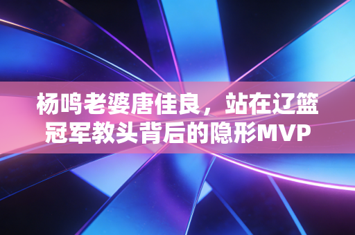 杨鸣老婆唐佳良,站在辽篮冠军教头背后的隐形MVP 杨鸣老婆唐佳良,站在辽篮冠军教头背后的隐形MVP