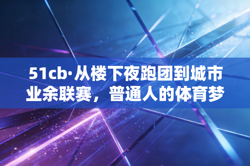 51cb·从楼下夜跑团到城市业余联赛，普通人的体育梦从来不是金牌，是热气腾腾的生活