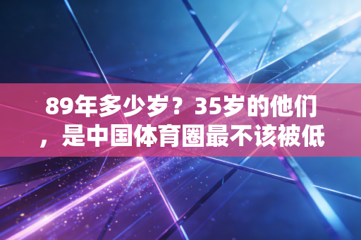 89年多少岁?35岁的他们,是中国体育圈最不该被低估的中生代力量 89年多少岁?35岁的他们,是中国体育圈最不该被低估的中生代力量
