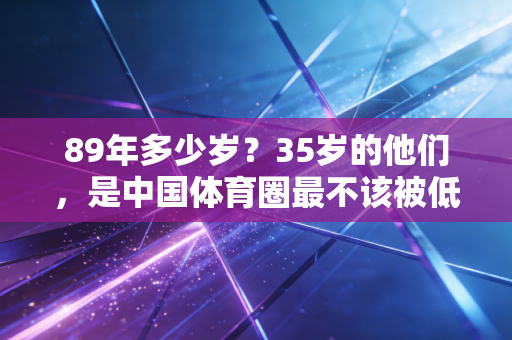 89年多少岁?35岁的他们,是中国体育圈最不该被低估的中生代力量 89年多少岁?35岁的他们,是中国体育圈最不该被低估的中生代力量