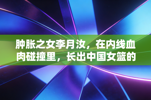 肿胀之女李月汝，在内线血肉碰撞里，长出中国女篮的铜墙铁壁