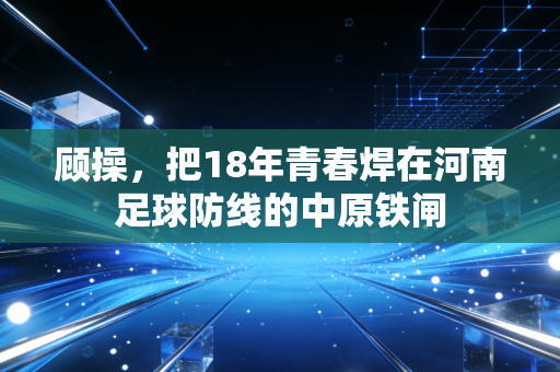 顾操,把18年青春焊在河南足球防线的中原铁闸 顾操,把18年青春焊在河南足球防线的中原铁闸