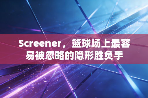 Screener,篮球场上最容易被忽略的隐形胜负手 Screener,篮球场上最容易被忽略的隐形胜负手